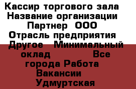 Кассир торгового зала › Название организации ­ Партнер, ООО › Отрасль предприятия ­ Другое › Минимальный оклад ­ 18 750 - Все города Работа » Вакансии   . Удмуртская респ.,Глазов г.